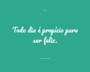 Todo dia é propício para ser feliz.