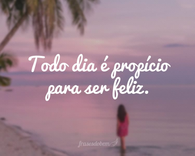 Todo dia é propício para ser feliz.