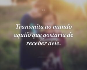 Transmita ao mundo aquilo que gostaria de receber dele.