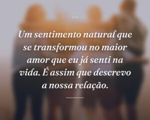 Um sentimento natural que se transformou no maior amor que eu já senti na vida. É assim que descrevo a nossa relação.