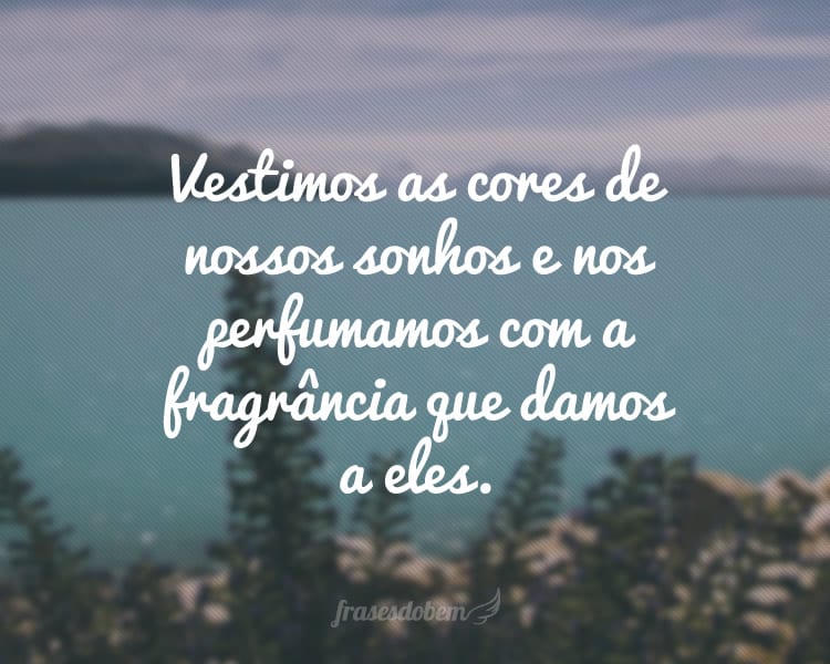 Vestimos as cores de nossos sonhos e nos perfumamos com a fragrância que damos a eles.