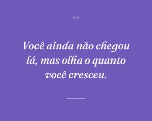 Você ainda não chegou lá, mas olha o quanto você cresceu.