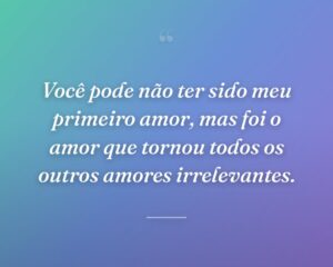 Você pode não ter sido meu primeiro amor, mas foi o amor que tornou todos os outros amores irrelevantes.