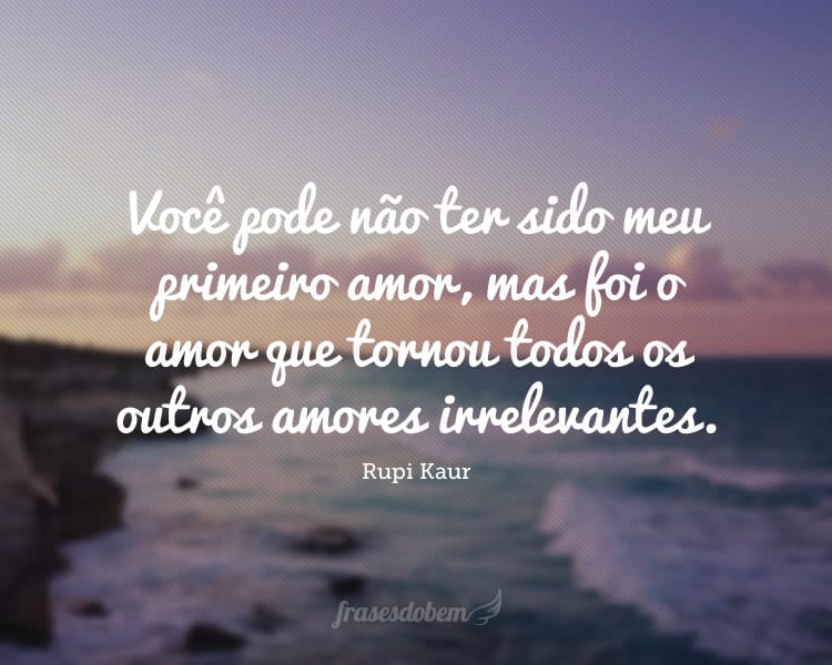 Você pode não ter sido meu primeiro amor, mas foi o amor que tornou todos os outros amores irrelevantes.