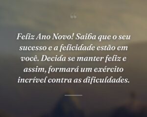 Feliz Ano Novo! Saiba que o seu sucesso e a felicidade estão em você. Decida se manter feliz e assim, formará um exército incrível contra as dificuldades.