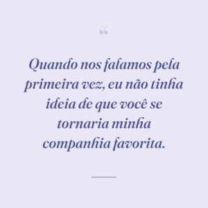 Quando nos falamos pela primeira vez, eu não tinha ideia de que você se tornaria minha companhia favorita.