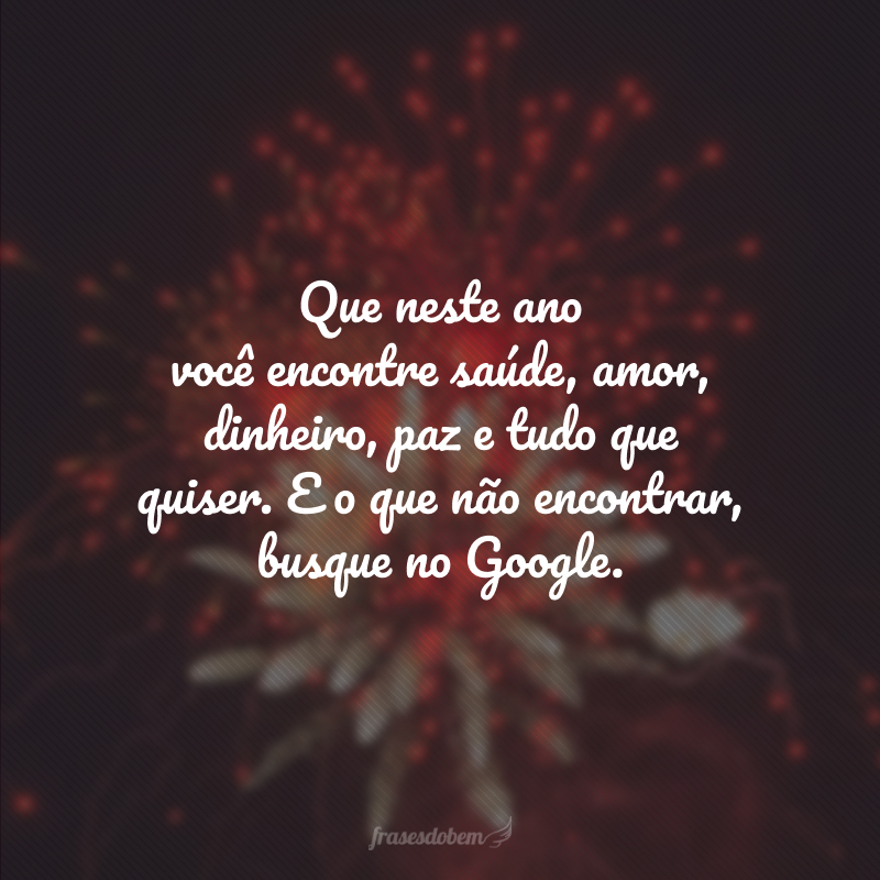 Que, neste ano, você encontre saúde, amor, dinheiro, paz e tudo que quiser e o que não encontrar, busque no Google.