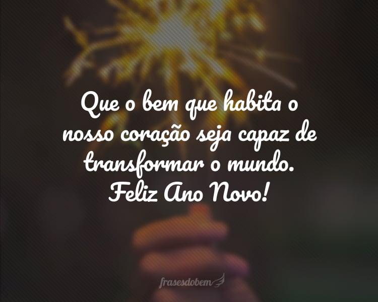 Que o bem que habita o nosso coração seja capaz de transformar o mundo. Feliz Ano Novo!