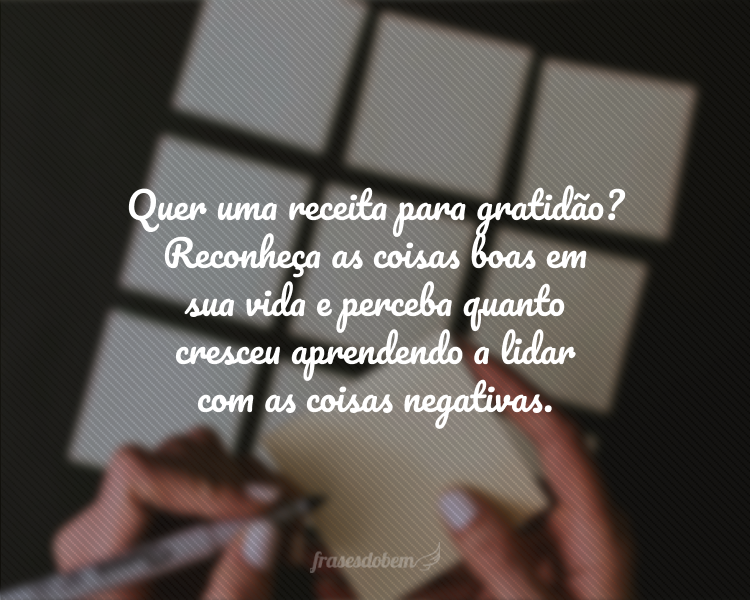 Quer uma receita para gratidão? Reconheça as coisas boas em sua vida e perceba quanto cresceu aprendendo a lidar com as coisas negativas.