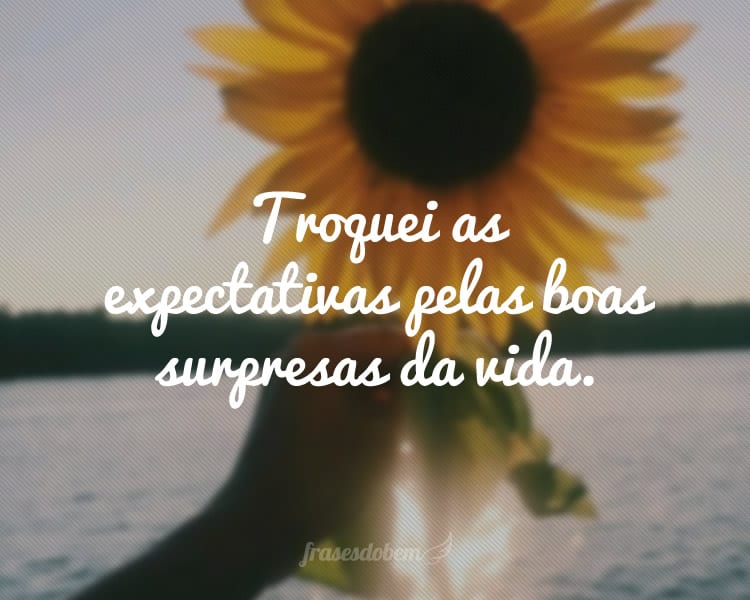 Troquei as expectativas pelas boas surpresas da vida.