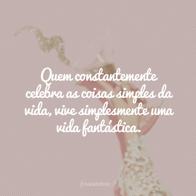 Quem constantemente celebra as coisas simples da vida, vive simplesmente uma vida fantástica.