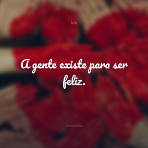 A gente existe para ser feliz.