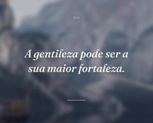 A gentileza pode ser a sua maior fortaleza.