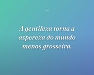 A gentileza torna a aspereza do mundo menos grosseira.