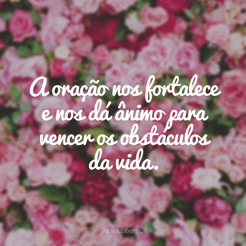 A oração nos fortalece e nos dá ânimo para vencer os obstáculos da vida.