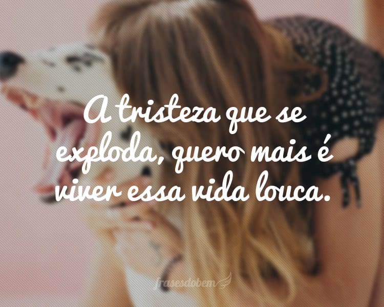 A tristeza que se exploda, quero mais é viver essa vida louca.