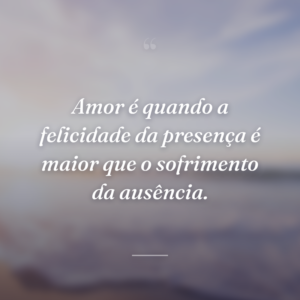Amor é quando a felicidade da presença é maior que o sofrimento da ausência.