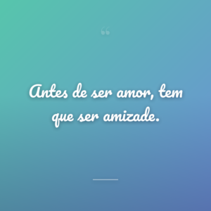 Antes de ser amor, tem que ser amizade.