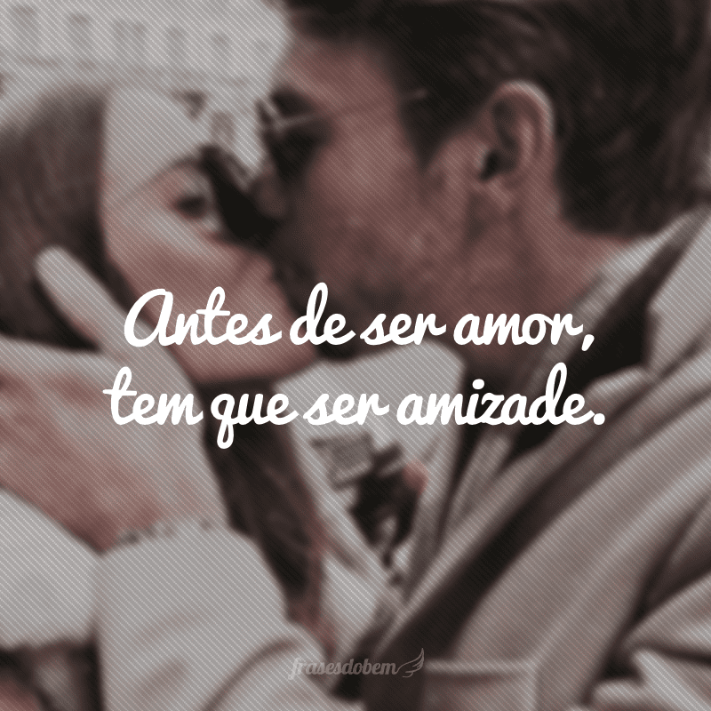 Antes de ser amor, tem que ser amizade.