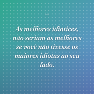 As melhores idiotices, não seriam as melhores se você não tivesse os maiores idiotas ao seu lado.