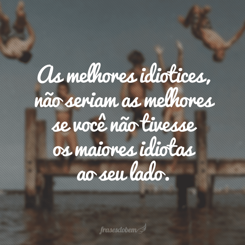 As melhores idiotices, não seriam as melhores se você não tivesse os maiores idiotas ao seu lado.