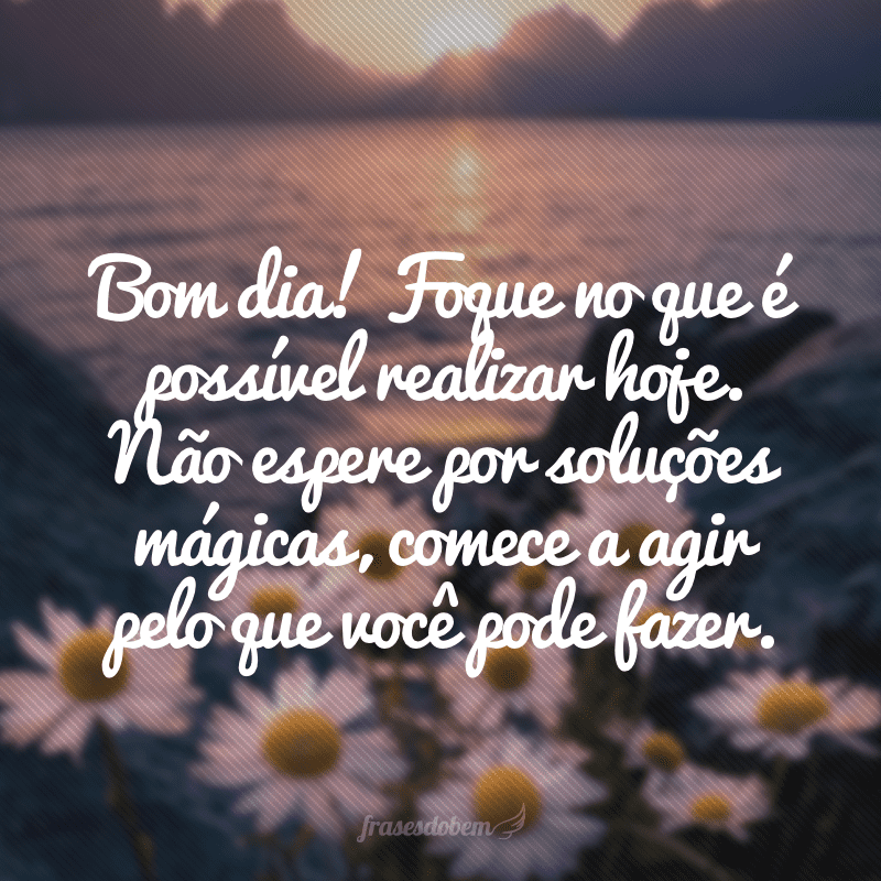 Bom dia! Foque no que é possível realizar hoje. Não espere por soluções mágicas, comece a agir pelo que você pode fazer.