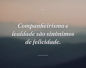 Companheirismo e lealdade são sinônimos de felicidade.
