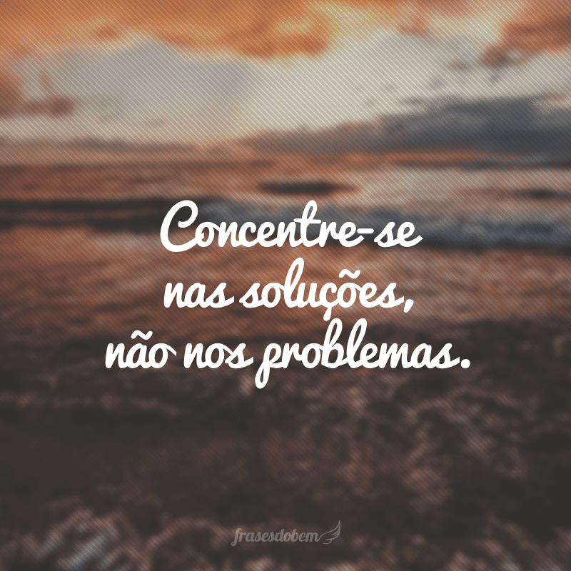 Concentre-se nas soluções, não nos problemas.