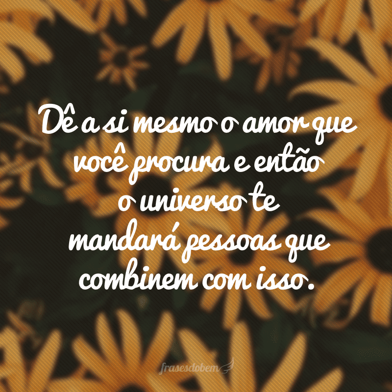 Dê a si mesmo o amor que você procura e então o universo te mandará pessoas que combinem com isso.