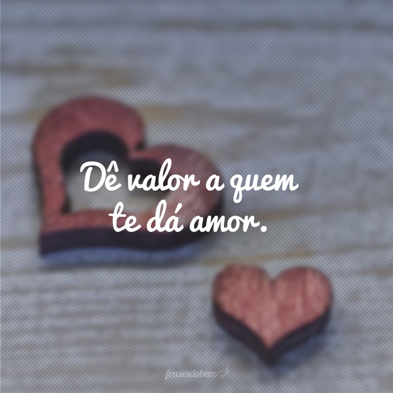 Dê valor a quem te dá amor.