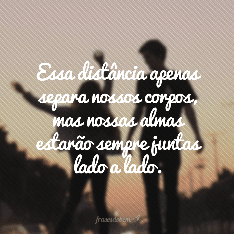 Essa distância apenas separa nossos corpos, mas nossas almas estarão sempre juntas lado a lado.