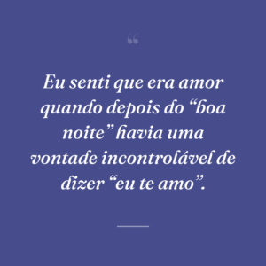 Eu senti que era amor quando depois do “boa noite” havia uma vontade incontrolável de dizer “eu te amo”.