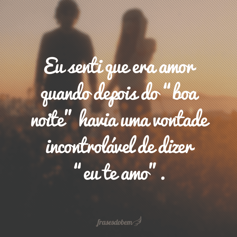 Eu senti que era amor quando depois do “boa noite” havia uma vontade incontrolável de dizer “eu te amo”.