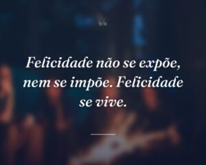 Felicidade não se expõe, nem se impõe. Felicidade se vive.