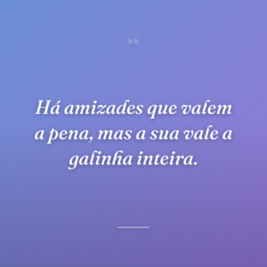 Há amizades que valem a pena, mas a sua vale a galinha inteira.