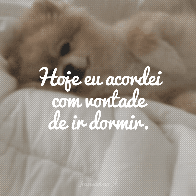 Hoje eu acordei com vontade de ir dormir.