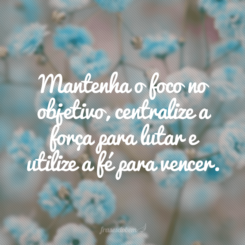 Mantenha o foco no objetivo, centralize a força para lutar e utilize a fé para vencer.