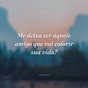 Me deixa ser aquele amigo que vai colorir sua vida?