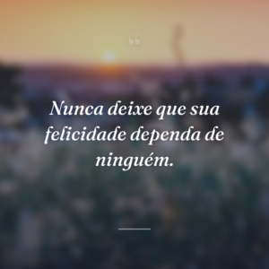 Nunca deixe que sua felicidade dependa de ninguém.