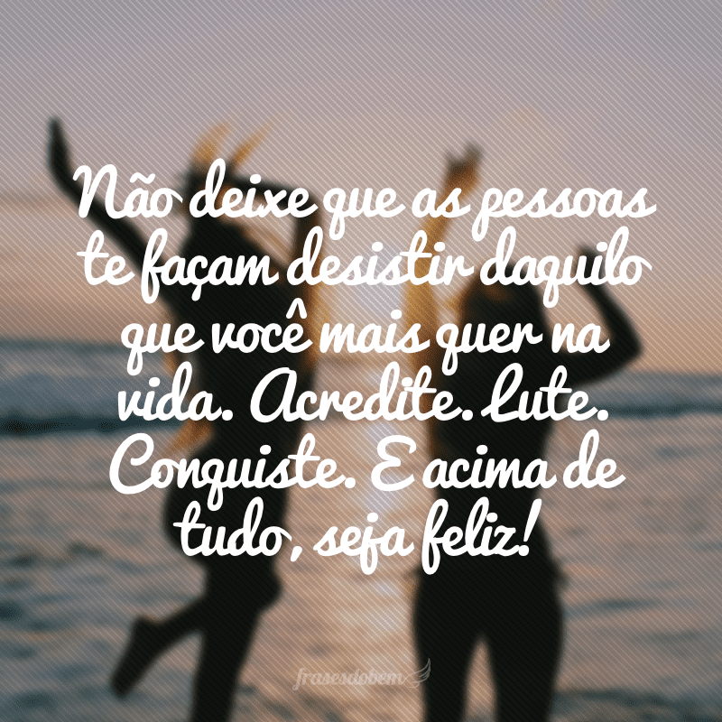 Não deixe que as pessoas te façam desistir daquilo que você mais quer na vida. Acredite. Lute. Conquiste. E acima de tudo, seja feliz!