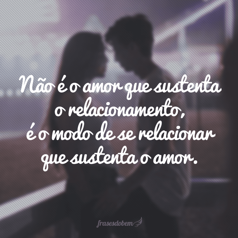 Não é o amor que sustenta o relacionamento, é o modo de se relacionar que sustenta o amor.