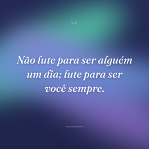 Não lute para ser alguém um dia; lute para ser você sempre.