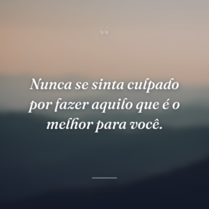 Nunca se sinta culpado por fazer aquilo que é o melhor para você.