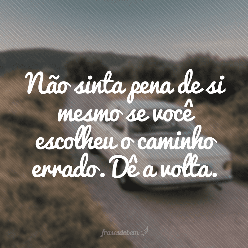 Não sinta pena de si mesmo se você escolheu o caminho errado. Dê a volta. 