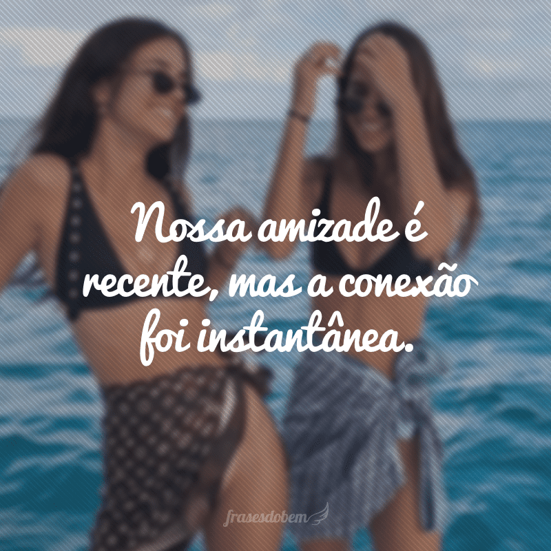 Nossa amizade é recente, mas a conexão foi instantânea.