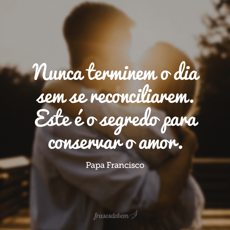 Nunca terminem o dia sem se reconciliarem. Este é o segredo para conservar o amor.