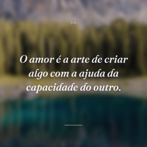 O amor é a arte de criar algo com a ajuda da capacidade do outro.