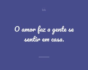 O amor faz a gente se sentir em casa.
