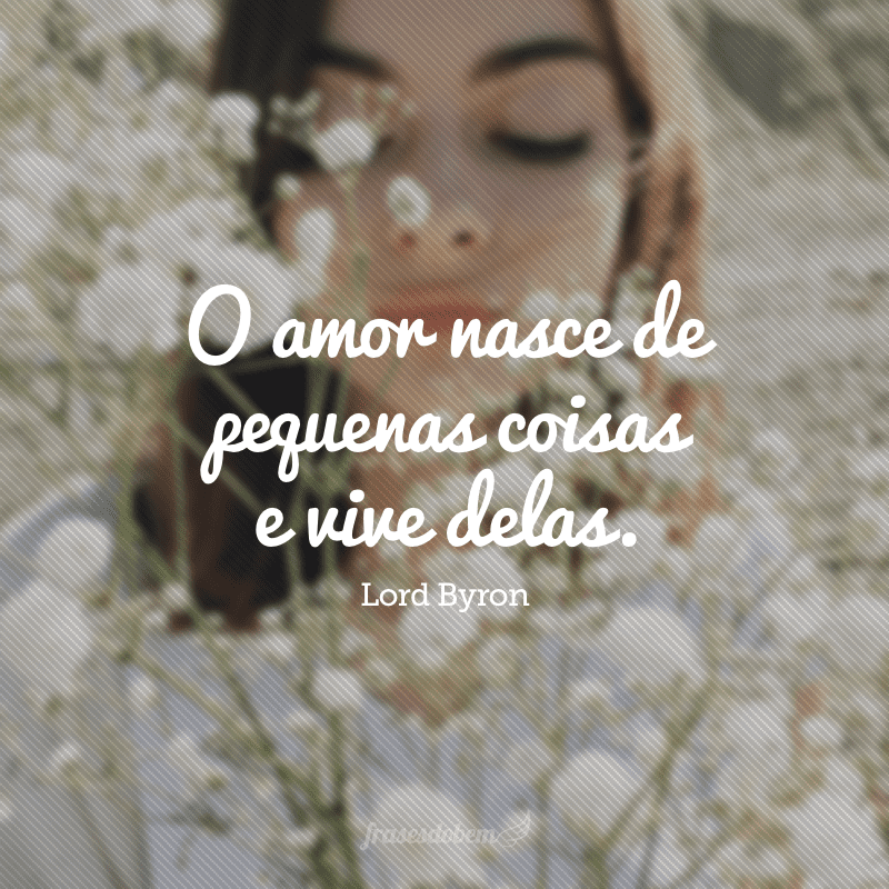 O amor nasce de pequenas coisas e vive delas. 