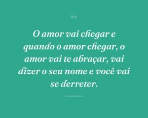 O amor vai chegar e quando o amor chegar, o amor vai te abraçar, vai dizer o seu nome e você vai se derreter.